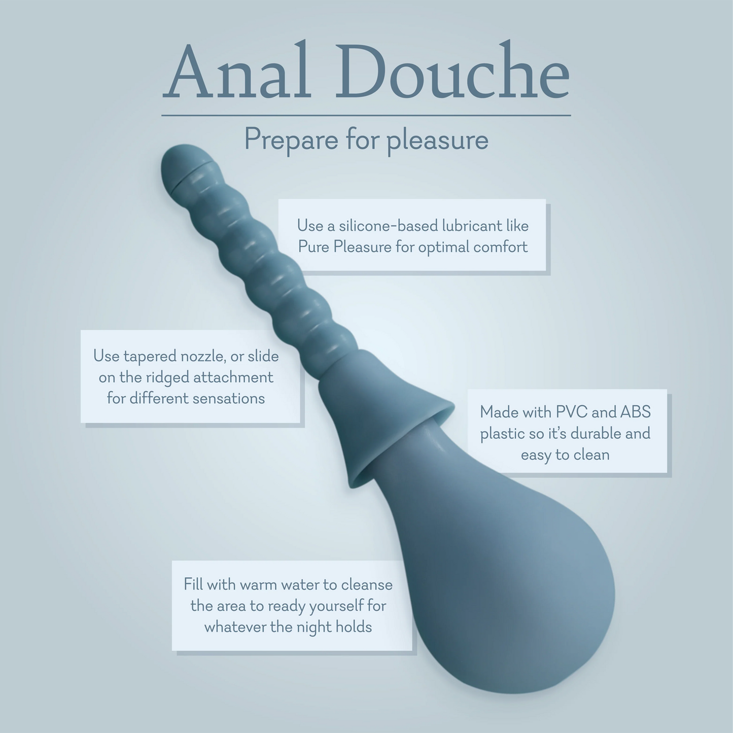Anal Douche prepare for pleasure. Use a silicone based lubricants like Pure Pleasure for optimal comfort. Use tapered nozzle, or slide on the ridged attachment for different sensations. Made with PVS and ABS plastic so it's durable and easy to clean. Fill with warm water to cleanse the area to ready yourself for whatever the night holds.