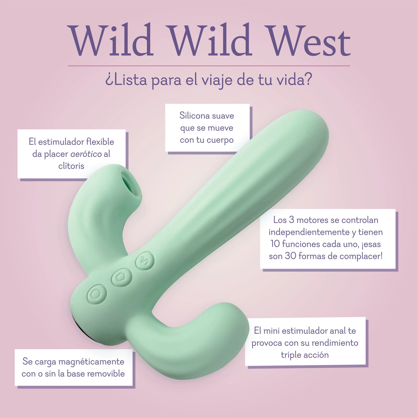 Wild Wild West Ready for the ride of your life? Soft silicone shaft moves with your body. Flexible teaser provides airotic pleasure to the clitoris. All 3 motors are independently controlled and feature 10 functions each thats 30 ways to please! Mini anal stimulator teases for triple action performance. Magnetically charges with or without the removable base.