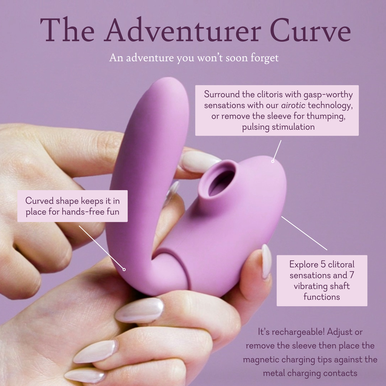 The Adventurer Curve; an adventure you won't soon forget
Features:
Surround the clitoris with gasp-worthy sensations with our airotic technology, or remove the sleeve for thumping, pulsing stimulation.
Curved shape keeps it in place for hands-free fun.
Explore 5 clitoral sensations and 7 vibrating shaft functions.
It's rechargeable! Adjust or remove the sleeve then place the magnetic charging tips against the metal charging contacts.