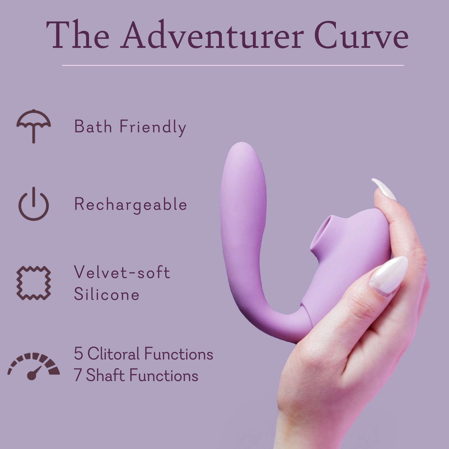 Adventurer Curve Features:
Bath Friendly
Rechargeable 
Velvet-soft silicone 
5 clitoral functions 
7 shaft functions 