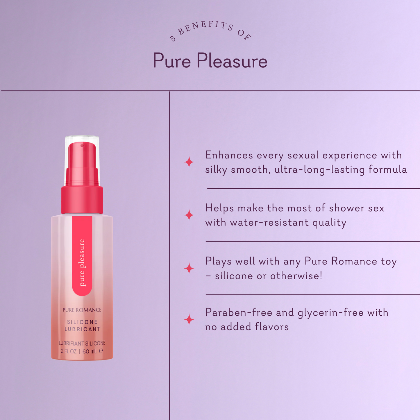 Pure Pleasure. 5 Benefits of Pure Pleasure. Enhances every sexual experience with silky smooth, ultra-long-lasting formula. Helps make the most of shower sex with water-resistant quality. Plays well with any Pure Romance toy - silicone or otherwise! Paraben-free and glycerin-free with no added flavors.
