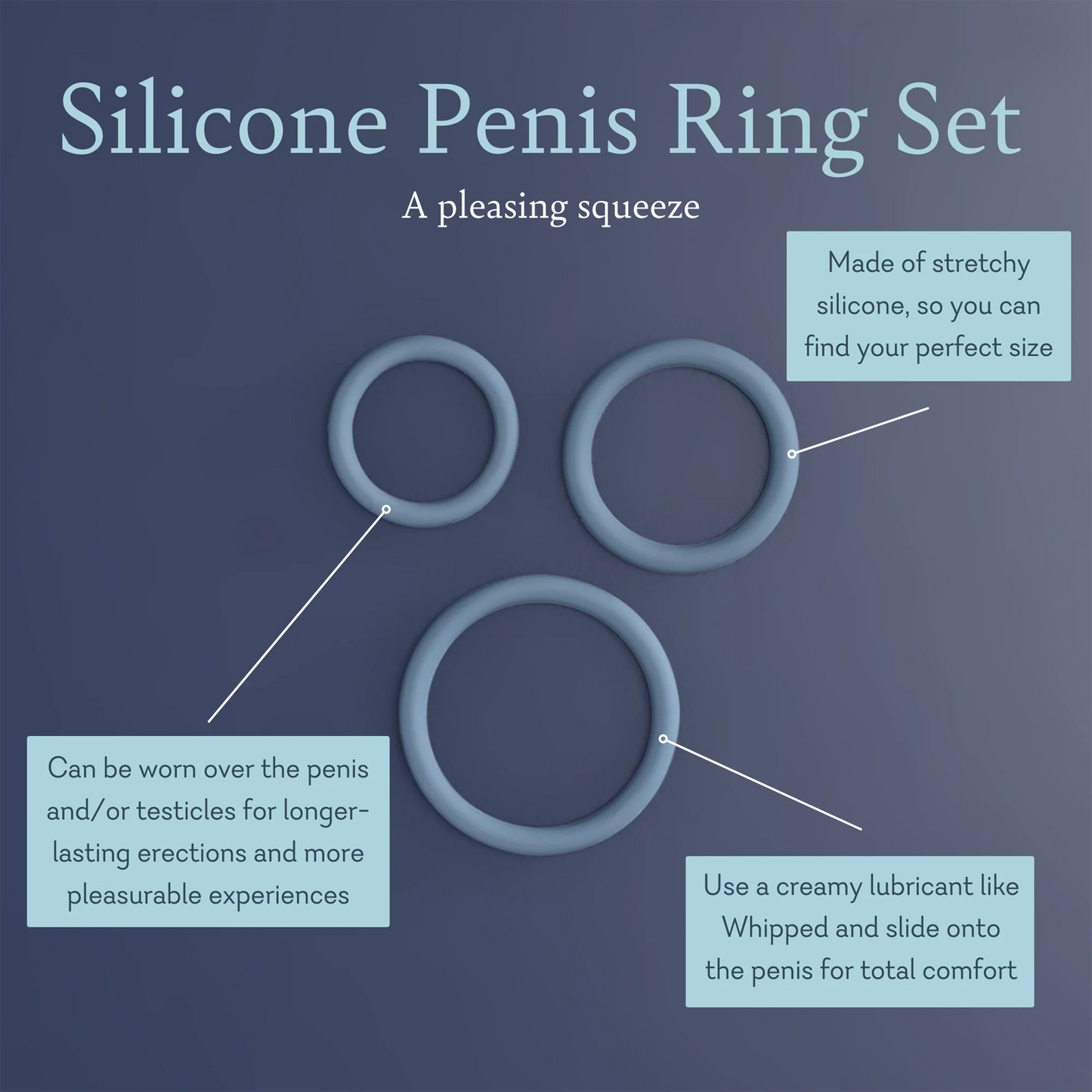 Silicone Penis Ring Set A Pleasing Squeeze. Made of stretchy silicone, so you can find your perfect. Can be worn over the penis and/ or testicles for longer lasting erections and more pleasurable. Use a creamy lubricant like whipped and slide onto the penis for total comfort. 