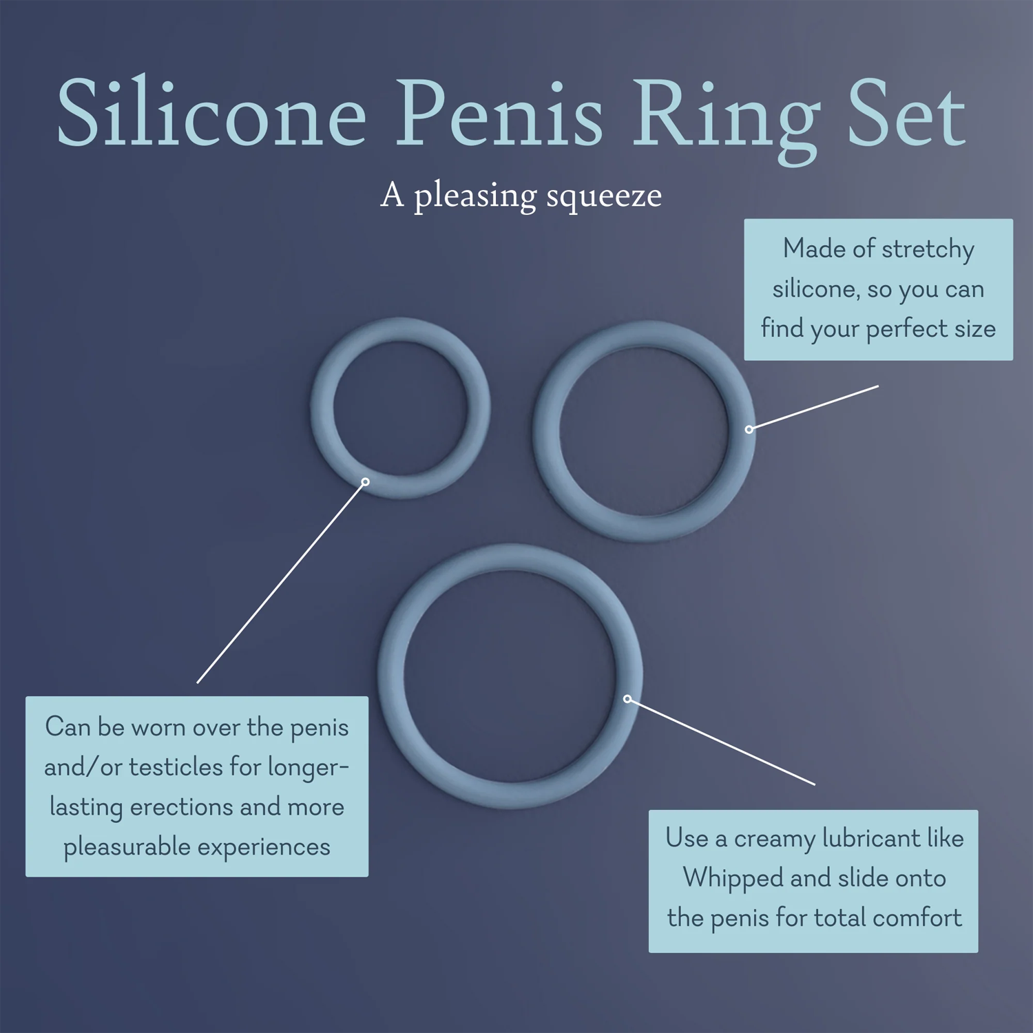 Silicone Penis Ring Set A Pleasing Squeeze. Made of stretchy silicone, so you can find your perfect. Can be worn over the penis and/ or testicles for longer lasting erections and more pleasurable. Use a creamy lubricant like whipped and slide onto the penis for total comfort. 