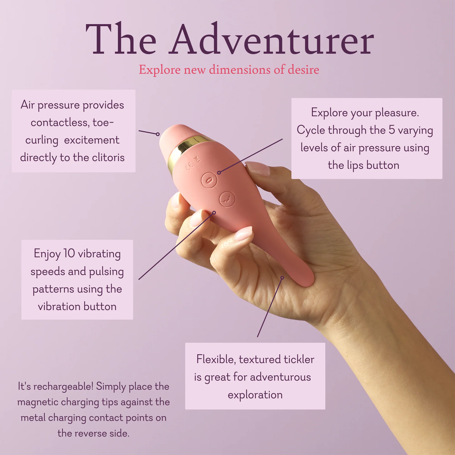 The Adventurer. Explore new dimensions of desire. Air pressure provides contactless, toe curling, excitement directly to the clitoris. Explore your pleasure. Cycle through the 5 varying levels of air pressure using the lips button. Enjoy 10 vibrating speeds and pulsing patterns using the vibration button. Flexible, textured tickler is great for adventurous exploration. 