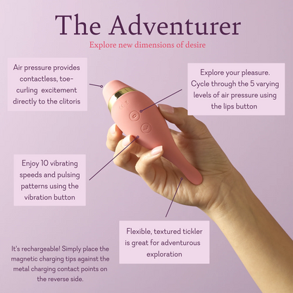 The Adventurer. Explore new dimensions of desire. Air pressure provides contactless, toe curling, excitement directly to the clitoris. Explore your pleasure. Cycle through the 5 varying levels of air pressure using the lips button. Enjoy 10 vibrating speeds and pulsing patterns using the vibration button. Flexible, textured tickler is great for adventurous exploration. 