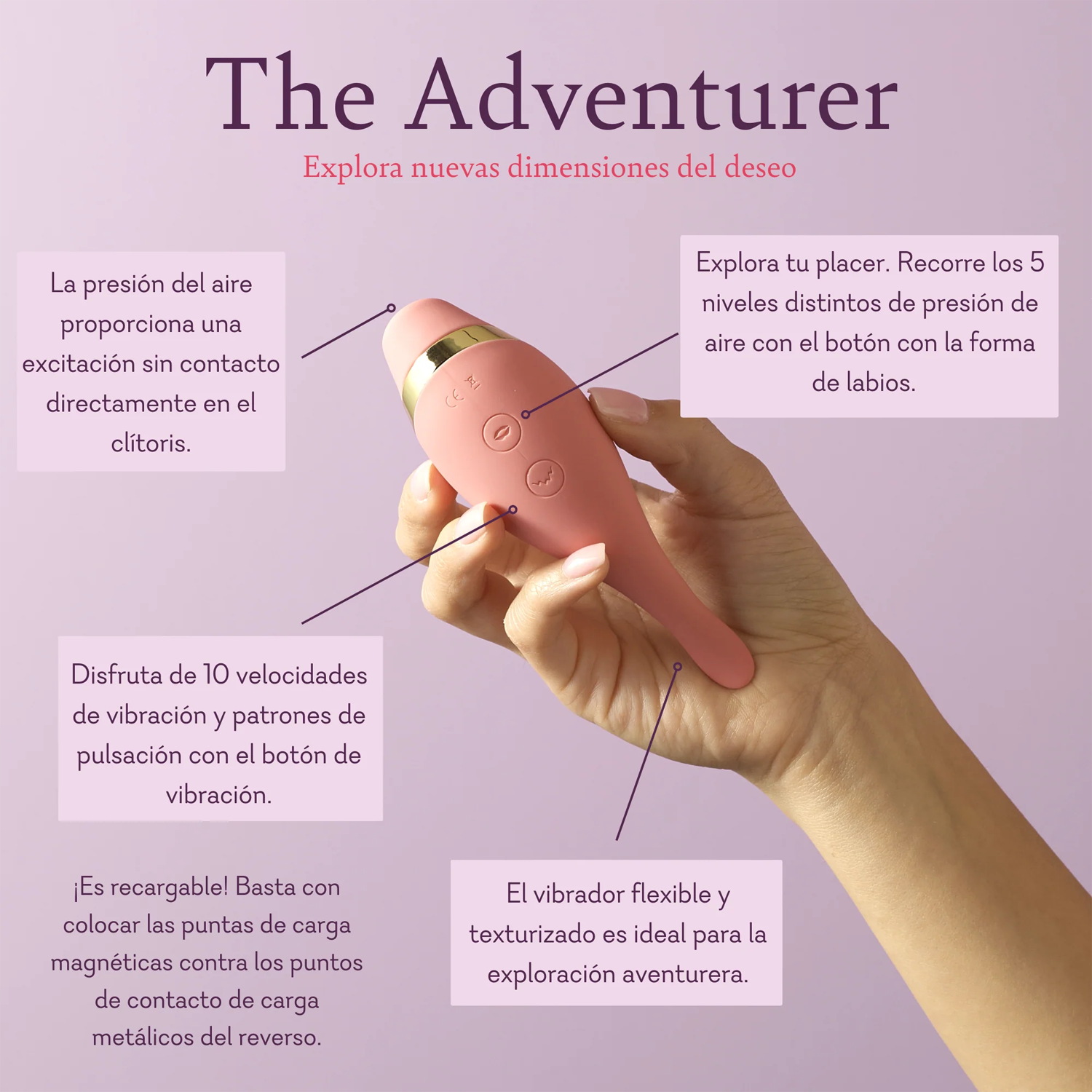 The Adventurer. Explore new dimensions of desire. Air pressure provides contactless, toe curling, excitement directly to the clitoris. Explore your pleasure. Cycle through the 5 varying levels of air pressure using the lips button. Enjoy 10 vibrating speeds and pulsing patterns using the vibration button. Flexible, textured tickler is great for adventurous exploration. 