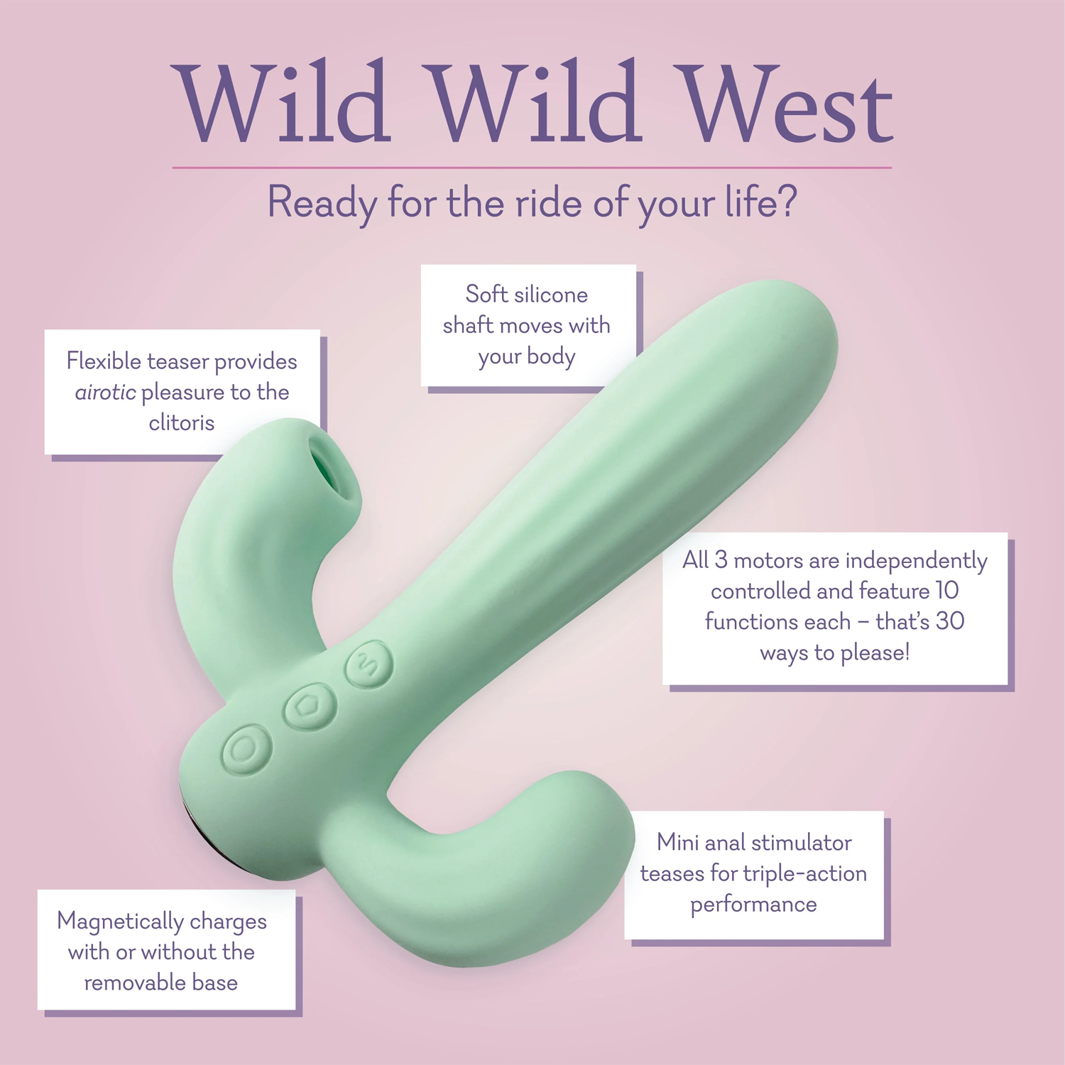 Wild Wild West Ready for the ride of your life? Soft silicone shaft moves with your body. Flexible teaser provides airotic pleasure to the clitoris. All 3 motors are independently controlled and feature 10 functions each thats 30 ways to please! Mini anal stimulator teases for triple action performance. Magnetically charges with or without the removable base. 