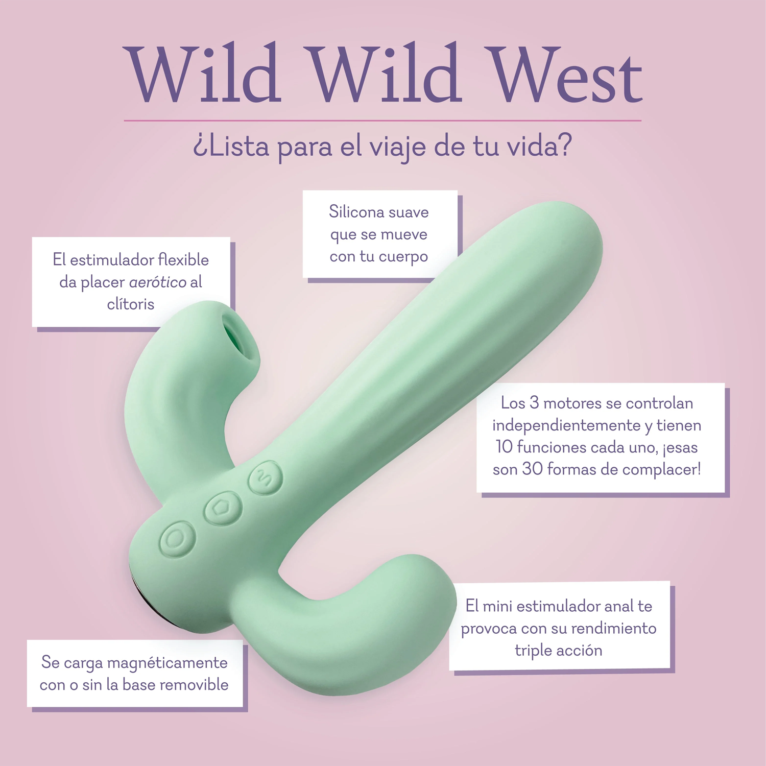 Wild Wild West Ready for the ride of your life? Soft silicone shaft moves with your body. Flexible teaser provides airotic pleasure to the clitoris. All 3 motors are independently controlled and feature 10 functions each thats 30 ways to please! Mini anal stimulator teases for triple action performance. Magnetically charges with or without the removable base. 